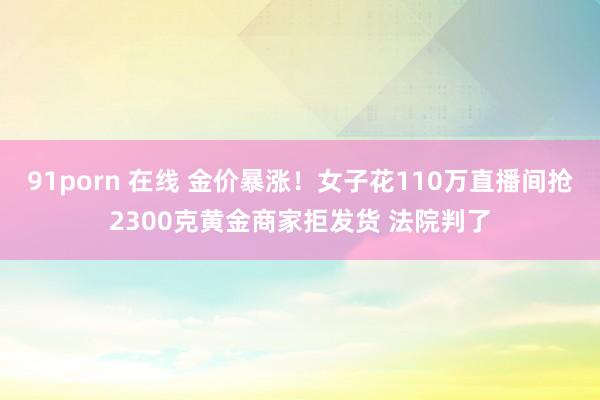 91porn 在线 金价暴涨！女子花110万直播间抢2300克黄金商家拒发货 法院判了