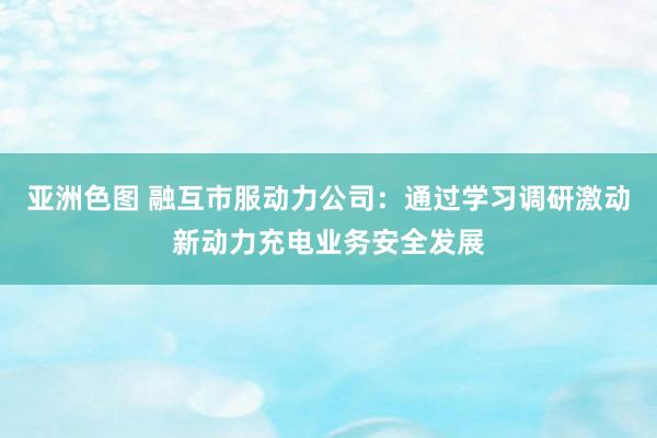 亚洲色图 融互市服动力公司：通过学习调研激动新动力充电业务安全发展