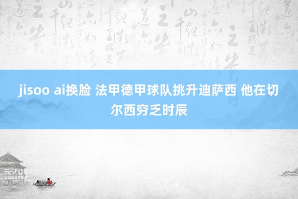 jisoo ai换脸 法甲德甲球队挑升迪萨西 他在切尔西穷乏时辰
