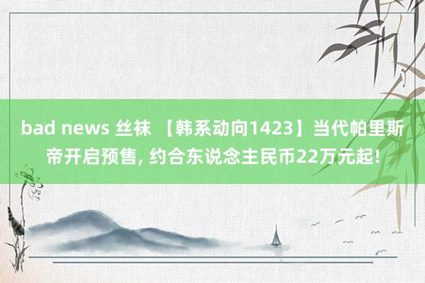bad news 丝袜 【韩系动向1423】当代帕里斯帝开启预售， 约合东说念主民币22万元起!