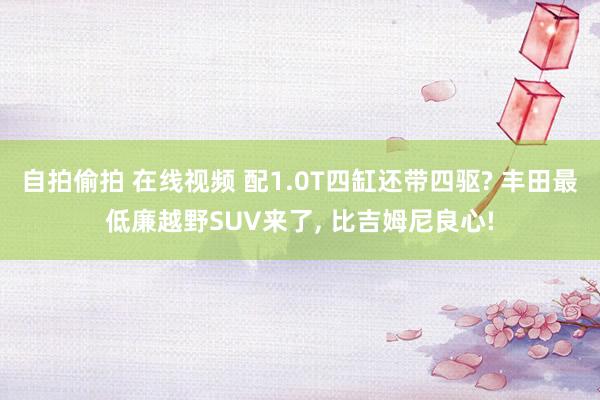 自拍偷拍 在线视频 配1.0T四缸还带四驱? 丰田最低廉越野SUV来了， 比吉姆尼良心!