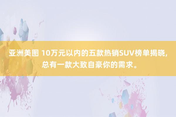 亚洲美图 10万元以内的五款热销SUV榜单揭晓， 总有一款大致自豪你的需求。