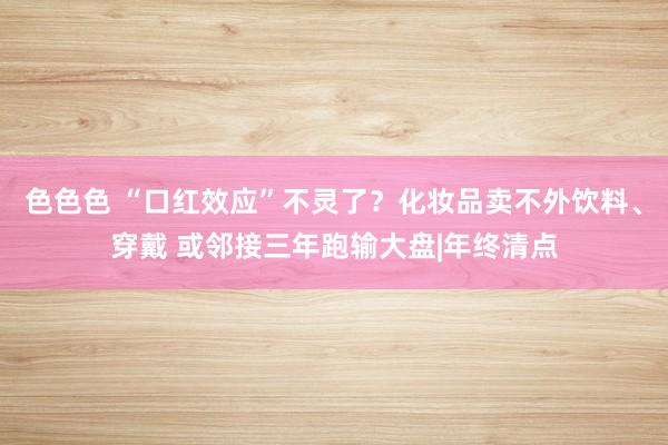 色色色 “口红效应”不灵了？化妆品卖不外饮料、穿戴 或邻接三年跑输大盘|年终清点