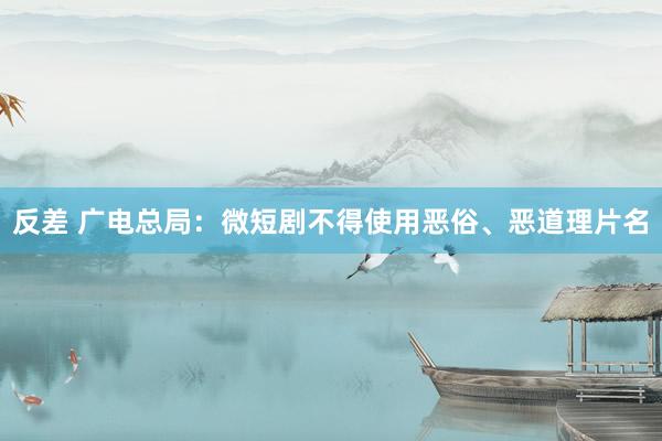 反差 广电总局：微短剧不得使用恶俗、恶道理片名