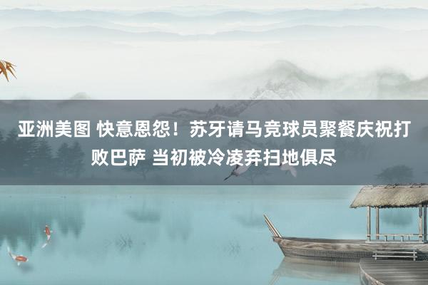 亚洲美图 快意恩怨！苏牙请马竞球员聚餐庆祝打败巴萨 当初被冷凌弃扫地俱尽