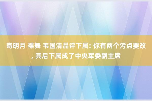 寄明月 裸舞 韦国清品评下属: 你有两个污点要改， 其后下属成了中央军委副主席