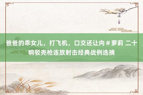 爸爸的乖女儿，打飞机，口交还让禸＃萝莉 二十响驳壳枪连放射击经典战例选摘