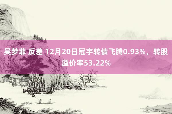 吴梦菲 反差 12月20日冠宇转债飞腾0.93%，转股溢价率53.22%