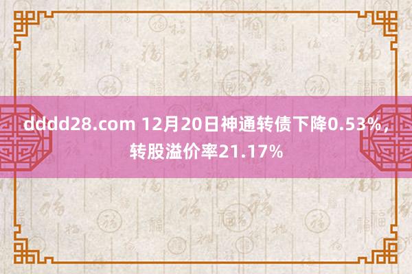 dddd28.com 12月20日神通转债下降0.53%，转股溢价率21.17%