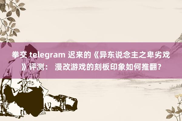 拳交 telegram 迟来的《异东说念主之卑劣戏》评测： 漫改游戏的刻板印象如何推翻？