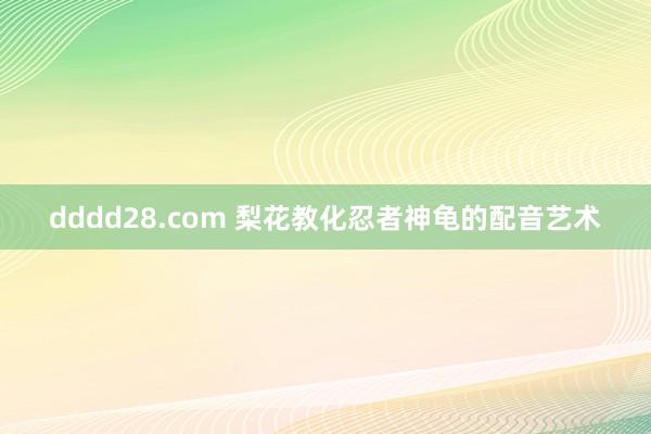 dddd28.com 梨花教化忍者神龟的配音艺术