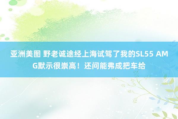 亚洲美图 野老诚途经上海试驾了我的SL55 AMG默示很崇高！还问能弗成把车给