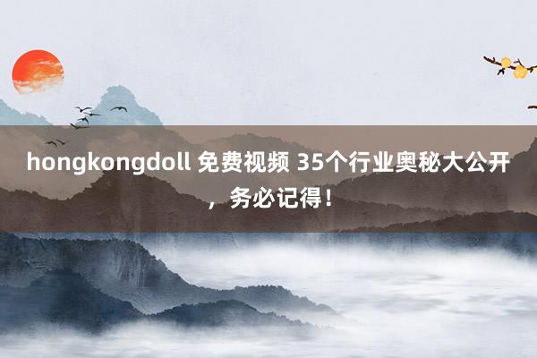 hongkongdoll 免费视频 35个行业奥秘大公开，务必记得！
