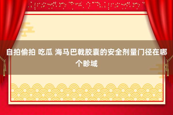 自拍偷拍 吃瓜 海马巴戟胶囊的安全剂量门径在哪个畛域