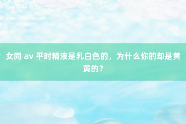 女同 av 平时精液是乳白色的，为什么你的却是黄黄的？