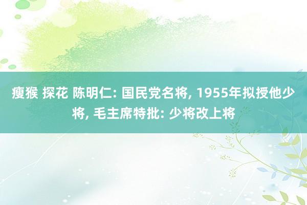 瘦猴 探花 陈明仁: 国民党名将， 1955年拟授他少将， 毛主席特批: 少将改上将