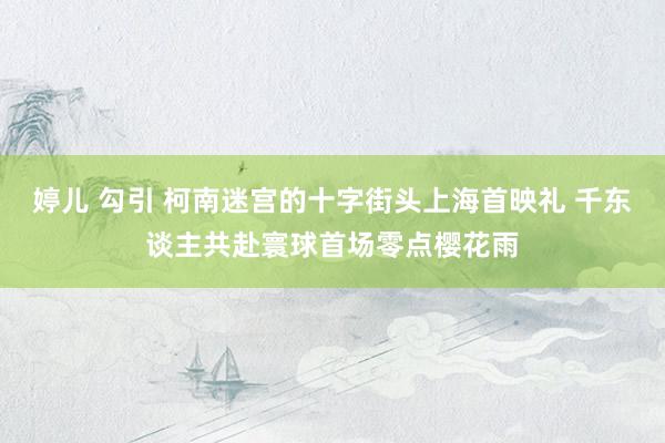 婷儿 勾引 柯南迷宫的十字街头上海首映礼 千东谈主共赴寰球首场零点樱花雨
