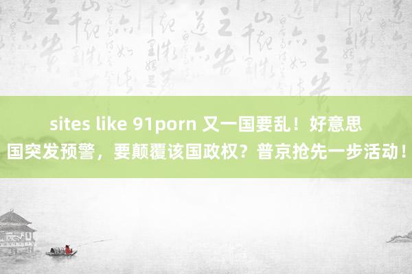 sites like 91porn 又一国要乱！好意思国突发预警，要颠覆该国政权？普京抢先一步活动！