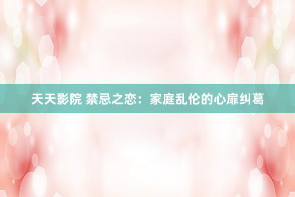 天天影院 禁忌之恋：家庭乱伦的心扉纠葛