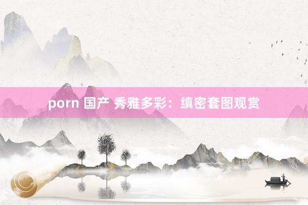 porn 国产 秀雅多彩：缜密套图观赏