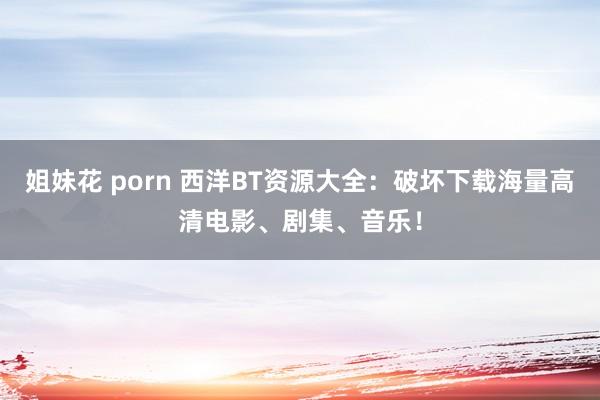 姐妹花 porn 西洋BT资源大全：破坏下载海量高清电影、剧集、音乐！