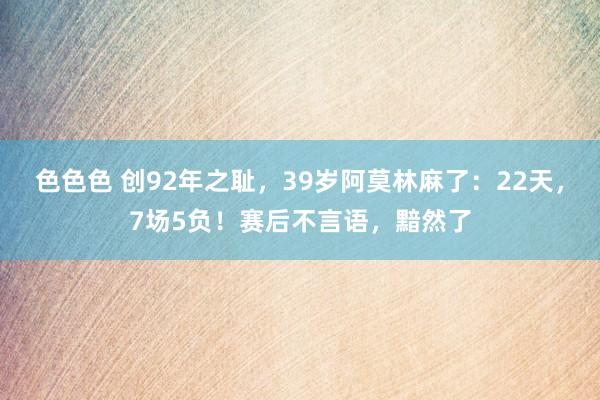 色色色 创92年之耻，39岁阿莫林麻了：22天，7场5负！赛后不言语，黯然了