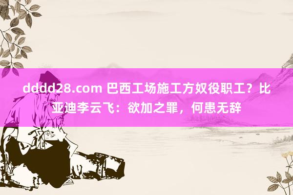 dddd28.com 巴西工场施工方奴役职工？比亚迪李云飞：欲加之罪，何患无辞
