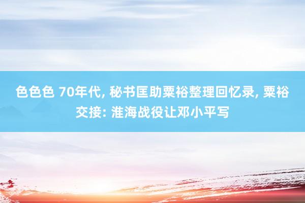 色色色 70年代， 秘书匡助粟裕整理回忆录， 粟裕交接: 淮海战役让邓小平写