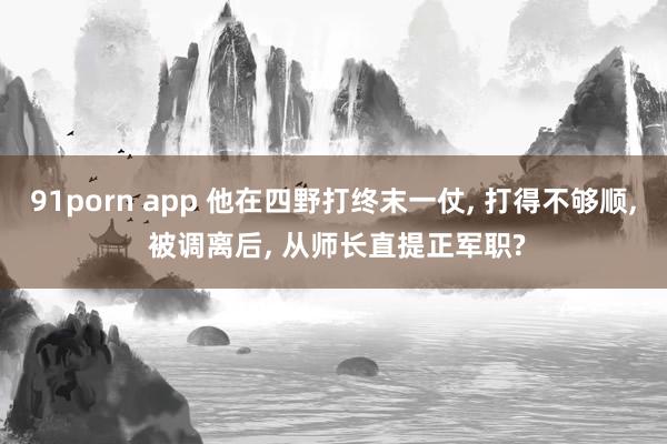 91porn app 他在四野打终末一仗， 打得不够顺， 被调离后， 从师长直提正军职?