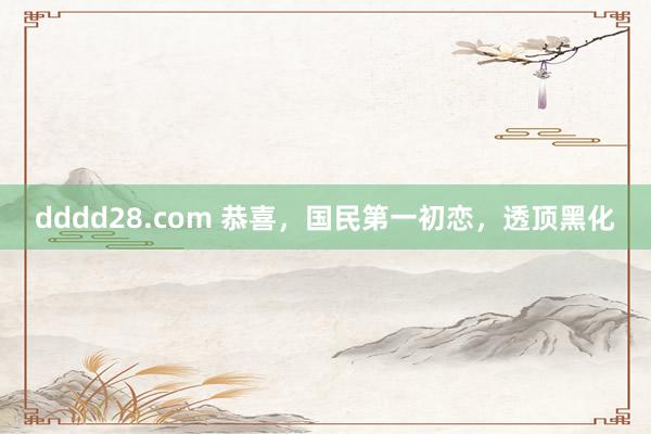 dddd28.com 恭喜，国民第一初恋，透顶黑化