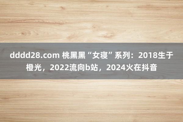 dddd28.com 桃黑黑“女寝”系列：2018生于橙光，2022流向b站，2024火在抖音