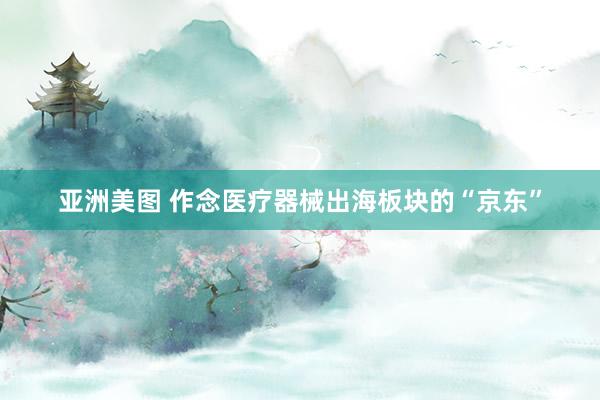 亚洲美图 作念医疗器械出海板块的“京东”