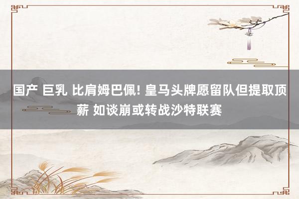 国产 巨乳 比肩姆巴佩! 皇马头牌愿留队但提取顶薪 如谈崩或转战沙特联赛