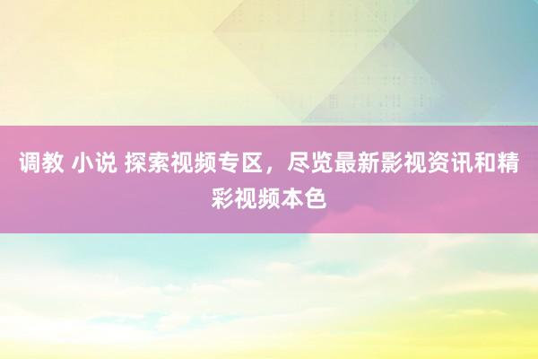 调教 小说 探索视频专区，尽览最新影视资讯和精彩视频本色