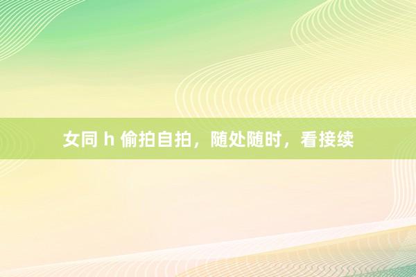 女同 h 偷拍自拍，随处随时，看接续