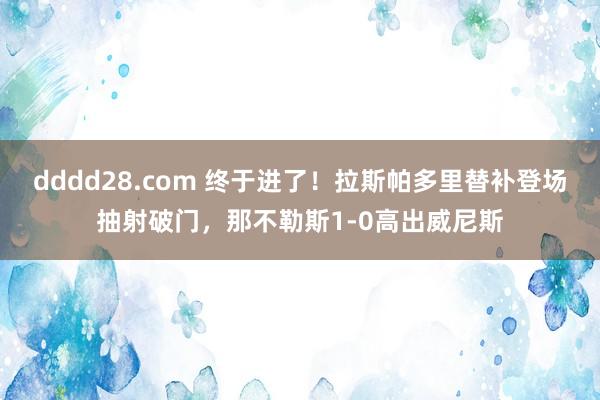dddd28.com 终于进了！拉斯帕多里替补登场抽射破门，那不勒斯1-0高出威尼斯