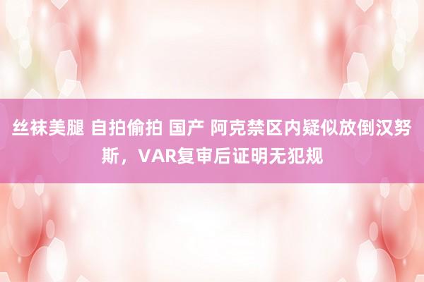 丝袜美腿 自拍偷拍 国产 阿克禁区内疑似放倒汉努斯，VAR复审后证明无犯规