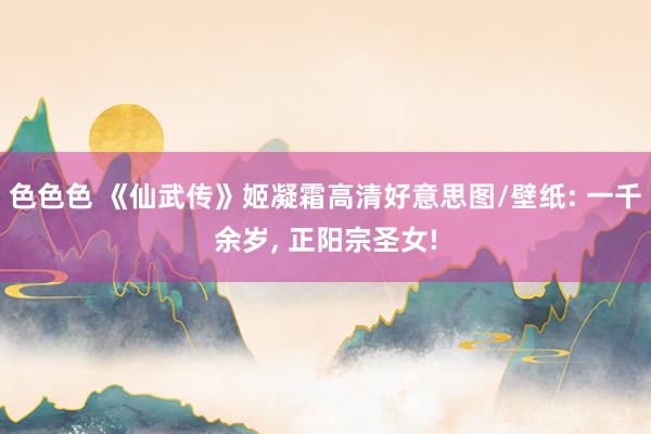 色色色 《仙武传》姬凝霜高清好意思图/壁纸: 一千余岁， 正阳宗圣女!