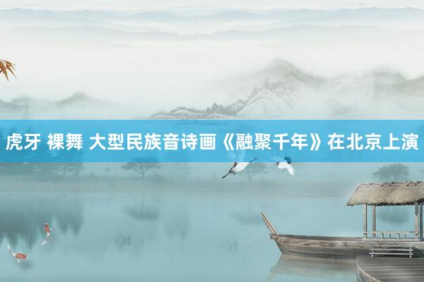 虎牙 裸舞 大型民族音诗画《融聚千年》在北京上演