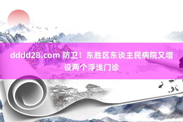 dddd28.com 防卫！东胜区东谈主民病院又增设两个浮浅门诊