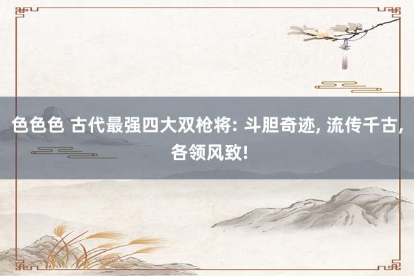 色色色 古代最强四大双枪将: 斗胆奇迹， 流传千古， 各领风致!