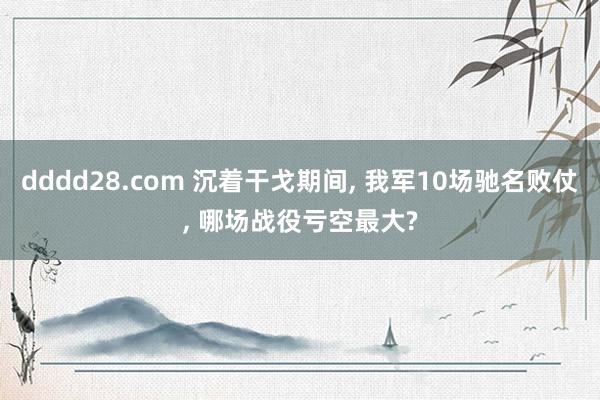 dddd28.com 沉着干戈期间， 我军10场驰名败仗， 哪场战役亏空最大?