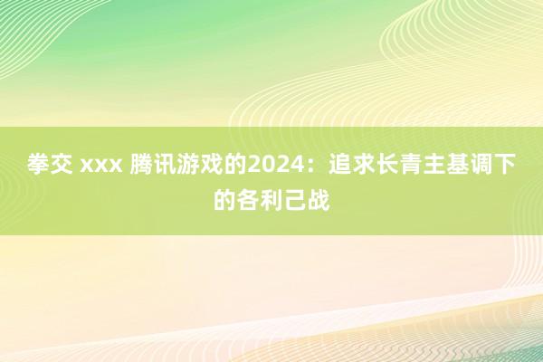 拳交 xxx 腾讯游戏的2024：追求长青主基调下的各利己战