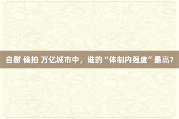 自慰 偷拍 万亿城市中，谁的“体制内强度”最高？