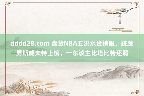 dddd28.com 盘货NBA五洪水货榜眼，跳跳男斯威夫特上榜，一东谈主比塔比特还弱