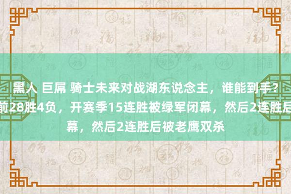 黑人 巨屌 骑士未来对战湖东说念主，谁能到手？骑士适度目前28胜4负，开赛季15连胜被绿军闭幕，然后2连胜后被老鹰双杀