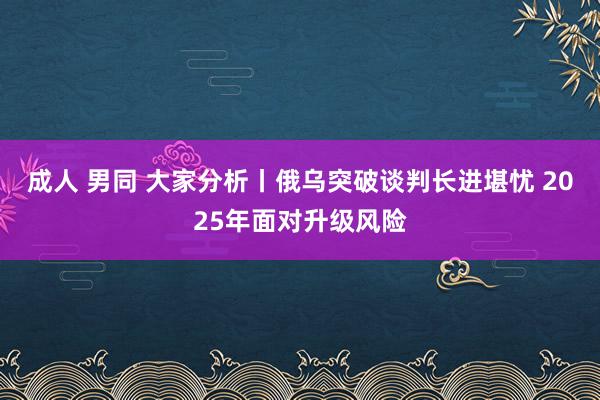 成人 男同 大家分析丨俄乌突破谈判长进堪忧 2025年面对升级风险