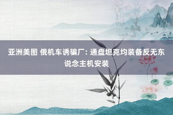 亚洲美图 俄机车诱骗厂: 通盘坦克均装备反无东说念主机安装