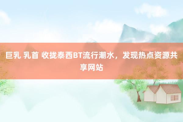 巨乳 乳首 收拢泰西BT流行潮水，发现热点资源共享网站