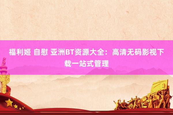 福利姬 自慰 亚洲BT资源大全：高清无码影视下载一站式管理